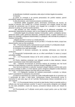 MONITORUL OFICIAL AL ROMÂNIEI, PARTEA I, Nr. 522 bis/25.VII.2011                       33
                                                                                            www.CodFiscal.net




        e) dezafectare imobiliz ri corporale i alte ac iuni similare legate de acestea;
        f) impozite;
        g) prime ce urmeaz a se acorda personalului din profitul realizat, potrivit
prevederilor legale sau contractuale; i
        h) alte provizioane, care includ provizioane constituite pentru:
        - beneficiile pl tite angaja ilor pentru terminarea contractului de munc , ca
rezultat al deciziei unei entit i de a încheia contractul unui angajat înainte de data
normal de pensionare sau al deciziei unui angajat de a accepta în mod voluntar
plecarea în omaj, în schimbul acelor beneficii;
        - alte beneficii pe care entitatea urmeaz s le pl teasc angaja ilor sau
persoanelor dependente de ace tia, care nu sunt legate de restructurare sau pensii;
        - cheltuielile legate de protec ia mediului înconjur tor, pentru: protejarea aerului;
gestiunea apelor uzate; gestiunea de eurilor, protejarea solului, a apelor subterane i a
apelor de suprafa ; protejarea biodiversit ii i a peisajului; alte activit i de protejare a
mediului înconjur tor;
        - obliga ii asumate în comun cu o ter parte etc.
        (2) Contabilitatea provizioanelor se ine pe feluri, în func ie de natura, scopul sau
obiectul pentru care au fost constituite.
        126. – Provizioanele pentru restructurare se pot constitui în urm toarele situa ii:
        a) vânzarea sau încetarea activit ii unei p r i a afacerii;
        b) închiderea unor sedii ale entit ii;
        c) modific ri în structura conducerii, de exemplu, eliminarea unui nivel de
conducere;
        d) reorganiz ri fundamentale care au un efect semnificativ în natura i scopul
activit ilor entit ii.
        127. – (1) Provizioanele trebuie s fie strict corelate cu riscurile i cheltuielile
estimate.
        (2) Pentru stabilirea existen ei unei obliga ii curente la data bilan ului, trebuie
luate în considerare toate informa iile disponibile.
        128. – Valoarea recunoscut ca provizion trebuie s constituie cea mai bun
estimare la data bilan ului a costurilor necesare stingerii obliga iei curente.
        Cea mai bun estimare a costurilor necesare stingerii datoriei curente este suma
pe care o entitate ar pl ti-o, în mod ra ional, pentru stingerea obliga iei la data bilan ului
sau pentru transferarea acesteia unei ter e p r i la acel moment.
        129. – (1) Câ tigurile rezultate din cedarea preconizat a activelor nu trebuie
luate în considerare în evaluarea unui provizion.
        (2) Dac se estimeaz c o parte sau toate cheltuielile legate de un provizion vor
fi rambursate de c tre o ter          parte, rambursarea trebuie recunoscut numai în
momentul în care este sigur c va fi primit . Rambursarea trebuie considerat ca un
activ separat.
        130. – (1) Provizioanele trebuie revizuite la data fiec rui bilan i ajustate pentru a
reflecta cea mai bun estimare curent . În cazul în care pentru stingerea unei obliga ii
nu mai este probabil o ie ire de resurse, provizionul trebuie anulat prin reluare la
venituri.
        (2) Provizioanele vor fi utilizate numai pentru scopul pentru care au fost ini ial
recunoscute.



                                                                                           30
 