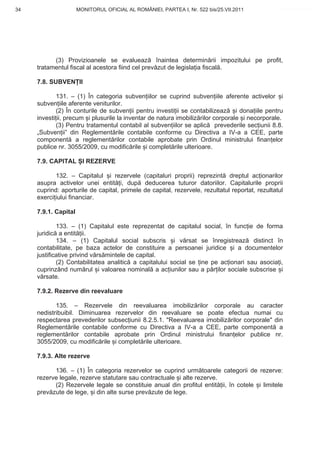 34                    MONITORUL OFICIAL AL ROMÂNIEI, PARTEA I, Nr. 522 bis/25.VII.2011           www.CodFiscal.net




           (3) Provizioanele se evalueaz înaintea determin rii impozitului pe profit,
     tratamentul fiscal al acestora fiind cel prev zut de legisla ia fiscal .

     7.8. SUBVEN II

             131. – (1) În categoria subven iilor se cuprind subven iile aferente activelor i
     subven iile aferente veniturilor.
             (2) În conturile de subven ii pentru investi ii se contabilizeaz i dona iile pentru
     investi ii, precum i plusurile la inventar de natura imobiliz rilor corporale i necorporale.
             (3) Pentru tratamentul contabil al subven iilor se aplic prevederile sec iunii 8.8.
     „Subven ii” din Reglement rile contabile conforme cu Directiva a IV-a a CEE, parte
     component a reglement rilor contabile aprobate prin Ordinul ministrului finan elor
     publice nr. 3055/2009, cu modific rile i complet rile ulterioare.

     7.9. CAPITAL I REZERVE

            132. – Capitalul i rezervele (capitaluri proprii) reprezint dreptul ac ionarilor
     asupra activelor unei entit i, dup deducerea tuturor datoriilor. Capitalurile proprii
     cuprind: aporturile de capital, primele de capital, rezervele, rezultatul reportat, rezultatul
     exerci iului financiar.

     7.9.1. Capital

             133. – (1) Capitalul este reprezentat de capitalul social, în func ie de forma
     juridic a entit ii.
             134. – (1) Capitalul social subscris i v rsat se înregistreaz distinct în
     contabilitate, pe baza actelor de constituire a persoanei juridice i a documentelor
     justificative privind v rs mintele de capital.
             (2) Contabilitatea analitic a capitalului social se ine pe ac ionari sau asocia i,
     cuprinzând num rul i valoarea nominal a ac iunilor sau a p r ilor sociale subscrise i
     v rsate.

     7.9.2. Rezerve din reevaluare

            135. – Rezervele din reevaluarea imobiliz rilor corporale au caracter
     nedistribuibil. Diminuarea rezervelor din reevaluare se poate efectua numai cu
     respectarea prevederilor subsec iunii 8.2.5.1. "Reevaluarea imobiliz rilor corporale" din
     Reglement rile contabile conforme cu Directiva a IV-a a CEE, parte component a
     reglement rilor contabile aprobate prin Ordinul ministrului finan elor publice nr.
     3055/2009, cu modific rile i complet rile ulterioare.

     7.9.3. Alte rezerve

           136. – (1) În categoria rezervelor se cuprind urm toarele categorii de rezerve:
     rezerve legale, rezerve statutare sau contractuale i alte rezerve.
           (2) Rezervele legale se constituie anual din profitul entit ii, în cotele i limitele
     prev zute de lege, i din alte surse prev zute de lege.


                                                                                                31
 
