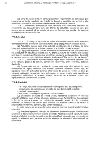 36                  MONITORUL OFICIAL AL ROMÂNIEI, PARTEA I, Nr. 522 bis/25.VII.2011               www.CodFiscal.net




            (2) Cifra de afaceri net , în sensul prezentelor reglement ri, se calculeaz prin
     însumarea veniturilor rezultate din livr rile de bunuri i prest rile de servicii i alte
     venituri din exploatare, mai pu in reducerile comerciale acordate clien ilor.
            140. – Elementele extraordinare sunt veniturile sau cheltuielile rezultate din
     evenimente sau tranzac ii care sunt clar diferite de activit ile curente i care, prin
     urmare, nu se a teapt s se repete într-un mod frecvent sau regulat, de exemplu
     exproprieri sau dezastre naturale.

     7.10.1. Venituri

             141. – (1) În categoria veniturilor se includ atât sumele sau valorile încasate sau
     de încasat în nume propriu din activit i curente, cât i câ tigurile din orice alte surse.
             (2) Activit ile curente sunt orice activit i desf urate de o entitate, ca parte
     integrant a obiectului s u de activitate, precum i activit ile conexe acestora.
             (3) Câ tigurile reprezint cre teri ale beneficiilor economice care pot ap rea sau
     nu ca rezultat din activitatea curent , dar nu difer ca natur de veniturile din aceast
     activitate. În contul de profit i pierdere simplificat, câ tigurile sunt prezentate, de regul ,
     la valoarea net , exclusiv cheltuielile aferente, la elementul "Alte venituri din exploatare".
             142. – (1) Veniturile din activit i curente se pot reg si sub diferite denumiri, cum
     ar fi: vânz ri, prest ri de servicii, comisioane, redeven e, chirii, subven ii, dobânzi,
     dividende.
             (2) Sumele colectate de o entitate în numele unor ter e p r i, inclusiv în cazul
     contractelor de agent, comision sau mandat comercial încheiate potrivit legii, nu
     reprezint venit din activitatea curent , chiar dac din punct de vedere al taxei pe
     valoarea ad ugat persoanele care ac ioneaz în nume propriu sunt considerate
     cump r tori revânz tori. În aceast situa ie, veniturile din activitatea curent sunt
     reprezentate de comisioanele cuvenite.

     7.10.2. Cheltuieli

             143. – (1) Cheltuielile entit ii reprezint valorile pl tite sau de pl tit pentru:
             - consumuri de stocuri i servicii prestate, de care beneficiaz entitatea;
             - cheltuieli cu personalul;
             - executarea unor obliga ii legale sau contractuale etc.
             (2) Cheltuielile efectuate de entit i pentru realizarea instala iilor în vederea
     asigur rii utilit ilor (ap , energie electric , gaze) necesare func ion rii se înregistreaz
     în func ie de natura acestora, pe cheltuieli ale perioadei, atunci când în contractele
     încheiate cu furnizorii de utilit i este prev zut c acestea urmeaz s treac în
     proprietatea prestatorului serviciului sau lucr rii respective.
             În toate cazurile se vor avea în vedere clauzele cuprinse în contractele încheiate
     între p r i.
             (3) Pierderile reprezint reduceri ale beneficiilor economice i pot rezulta sau nu
     ca urmare a desf ur rii activit ii curente a entit ii. Acestea nu difer ca natur de alte
     tipuri de cheltuieli. În contul de profit i pierdere simplificat, pierderile sunt prezentate, de
     regul , la valoarea net , exclusiv veniturile aferente, la elementul "Alte cheltuieli de
     exploatare".



                                                                                                  33
 