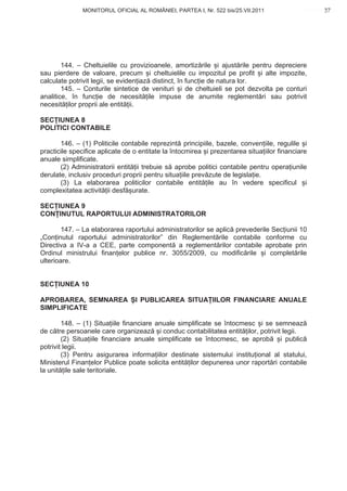 MONITORUL OFICIAL AL ROMÂNIEI, PARTEA I, Nr. 522 bis/25.VII.2011                       37
                                                                                            www.CodFiscal.net




        144. – Cheltuielile cu provizioanele, amortiz rile i ajust rile pentru depreciere
sau pierdere de valoare, precum i cheltuielile cu impozitul pe profit i alte impozite,
calculate potrivit legii, se eviden iaz distinct, în func ie de natura lor.
        145. – Conturile sintetice de venituri i de cheltuieli se pot dezvolta pe conturi
analitice, în func ie de necesit ile impuse de anumite reglement ri sau potrivit
necesit ilor proprii ale entit ii.

SEC IUNEA 8
POLITICI CONTABILE

       146. – (1) Politicile contabile reprezint principiile, bazele, conven iile, regulile i
practicile specifice aplicate de o entitate la întocmirea i prezentarea situa iilor financiare
anuale simplificate.
       (2) Administratorii entit ii trebuie s aprobe politici contabile pentru opera iunile
derulate, inclusiv proceduri proprii pentru situa iile prev zute de legisla ie.
       (3) La elaborarea politicilor contabile entit ile au în vedere specificul i
complexitatea activit ii desf urate.

SEC IUNEA 9
CON INUTUL RAPORTULUI ADMINISTRATORILOR

        147. – La elaborarea raportului administratorilor se aplic prevederile Sec iunii 10
„Con inutul raportului administratorilor” din Reglement rile contabile conforme cu
Directiva a IV-a a CEE, parte component a reglement rilor contabile aprobate prin
Ordinul ministrului finan elor publice nr. 3055/2009, cu modific rile i complet rile
ulterioare.


SEC IUNEA 10

APROBAREA, SEMNAREA              I PUBLICAREA SITUA IILOR FINANCIARE ANUALE
SIMPLIFICATE

        148. – (1) Situa iile financiare anuale simplificate se întocmesc i se semneaz
de c tre persoanele care organizeaz i conduc contabilitatea entit ilor, potrivit legii.
        (2) Situa iile financiare anuale simplificate se întocmesc, se aprob     i public
potrivit legii.
        (3) Pentru asigurarea informa iilor destinate sistemului institu ional al statului,
Ministerul Finan elor Publice poate solicita entit ilor depunerea unor raport ri contabile
la unit ile sale teritoriale.




                                                                                           34
 