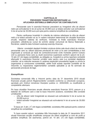 38                  MONITORUL OFICIAL AL ROMÂNIEI, PARTEA I, Nr. 522 bis/25.VII.2011              www.CodFiscal.net




                                      CAPITOLUL III
                          PREVEDERI TRANZITORII REFERITOARE LA
                    APLICAREA SISTEMULUI SIMPLIFICAT DE CONTABILITATE

             Persoanele care în exerci iul financiar precedent au înregistrat cifra de afaceri
     net sub echivalentul în lei al sumei de 35.000 euro i totalul activelor sub echivalentul
     în lei al sumei de 35.000 euro pot opta pentru sistemul simplificat de contabilitate.

           Pentru verificarea încadr rii în criteriile de m rime referitoare la cifra de afaceri
     net i la totalul activelor se au în vedere indicatorii determina i din situa iile financiare
     anuale, respectiv balan a de verificare, încheiate la finele exerci iului financiar
     precedent, utilizându-se cursul de schimb valutar comunicat de Banca Na ional a
     României, valabil la data încheierii aceluia i exerci iu financiar.

               Ulterior constat rii dep irii limitelor oric ruia dintre cele dou criterii de m rime,
     persoanele care au utilizat op iunea prev zut de ordin i la care contabilitatea a fost
     organizat       i condus pe baz de contracte/conven ii civile încheiate potrivit Codului
     civil cu persoane fizice care au studii economice superioare conform op iunii de la art.
     10 alin (31) din legea contabilit ii, au obliga ia ca, începând cu prima raportare contabil
     efectuat în exerci iului financiar urm tor celui pentru care s-a constatat dep irea
     criteriilor, s ia m surile necesare în vederea respect rii prevederilor legale cu privire la
     organizarea i conducerea contabilit ii, astfel încât aceste raport ri contabile s fie
     întocmite cu respectarea reglement rilor contabile aplicabile i s fie semnate de
     persoanele prev zute de lege.


     Exemplificare

     Societatea comercial Alfa a întocmit pentru data de 31 decembrie 2010 situa ii
     financiare anuale potrivit Reglement rilor contabile conforme cu directivele europene,
     aprobate prin Ordinul ministrului finan elor publice nr. 3055/2009, cu modific rile i
     complet rile ulterioare.

     Pe baza situa iilor financiare anuale aferente exerci iului financiar 2010, precum i a
     balan ei de verificare care a stat la baza întocmirii acestora, societatea Alfa constat
     urm toarele:
        - cifra de afaceri net înregistrat se situeaz sub echivalentul în lei al sumei de
           35.000 euro i
        - totalul activelor înregistrat se situeaz sub echivalentul în lei al sumei de 35.000
           euro.

        În baza art. 5 alin. (11) din legea contabilit ii, societatea Alfa opteaz pentru sistemul
     simplificat de contabilitate.

         În baza acestei op iuni, societatea Alfa întocme te la data de 31 decembrie 2011
     situa ii financiare anuale simplificate compuse din bilan simplificat i cont de profit i
     pierdere simplificat. De asemenea, potrivit art. 10 alin. (31) din legea contabilit ii,


                                                                                                 35
 