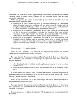 MONITORUL OFICIAL AL ROMÂNIEI, PARTEA I, Nr. 522 bis/25.VII.2011                     39
                                                                                          www.CodFiscal.net




societatea Alfa poate opta pentru organizarea i conducerea contabilit ii pe baz de
conven ie civil încheiat potrivit Codului civil cu persoane fizice care au studii
economice superioare.
   Astfel, din punctul de vedere al organiz rii i conducerii contabilit ii, sunt trei
posibilit i pentru societatea Alfa:
   - organizarea i conducerea contabilit ii în compartimente distincte, conduse de
        c tre directorul economic, contabilul- ef sau alt persoan împuternicit s
        îndeplineasc aceast func ie, potrivit art. 10 alin. (2) din Legea contabilit ii nr.
        82/1991, republicat , cu modific rile i complet rile ulterioare;
   - organizarea i conducerea contabilit ii pe baz de contracte de prest ri de
        servicii în domeniul contabilit ii, încheiate cu persoane fizice sau juridice,
        autorizate potrivit legii, membre ale Corpului Exper ilor Contabili i Contabililor
        Autoriza i din România, potrivit art. 10 alin. (3) din legea contabilit ii; sau
   - organizarea i conducerea contabilit ii pe baz de contracte/conven ii civile
        încheiate potrivit Codului civil cu persoane fizice care au studii economice
        superioare, situa ie în care r spunderea pentru conducerea contabilit ii revine
        acestor persoane fizice, conform art. 10 alin. (31) din legea contabilit ii.


   31 decembrie 2011 – situa ii posibile:

   Cazul în care societatea Alfa continu s            îndeplineasc    criteriile de m rime
prev zute de Sistemul simplificat de contabilitate

   Pe baza situa iilor financiare anuale simplificate întocmite la data de 31 decembrie
2011, societatea Alfa constat c îndepline te în continuare cele dou criterii de
m rime, respectiv:

   -   cifra de afaceri net înregistrat se situeaz sub echivalentul în lei al sumei de
       35.000 euro i
   -   totalul activelor înregistrat se situeaz sub echivalentul în lei al sumei de 35.000
       euro.

    În exerci iul financiar al anului 2012, societatea Alfa opteaz (în continuare) s aplice
reglement rilor contabile simplificate i va întocmi la data de 31 decembrie 2012 situa ii
financiare anuale financiare simplificate.

   Cazul în care societatea Alfa nu mai îndepline te criteriile de m rime prev zute de
Sistemul simplificat de contabilitate

   Pe baza situa iilor financiare anuale simplificate întocmite la data de 31 decembrie
2011, societatea Alfa constat c cifra de afaceri net dep e te echivalentul în lei al
sumei de 35.000 euro.

   În acest caz, având în vedere c societatea Alfa dep       e te unul din cele dou criterii
de m rime:


                                                                                         36
 