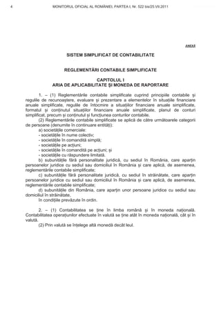 4                 MONITORUL OFICIAL AL ROMÂNIEI, PARTEA I, Nr. 522 bis/25.VII.2011         www.CodFiscal.net




                                                                                       ANEX


                         SISTEM SIMPLIFICAT DE CONTABILITATE


                        REGLEMENT RI CONTABILE SIMPLIFICATE

                                    CAPITOLUL I
                  ARIA DE APLICABILITATE I MONEDA DE RAPORTARE

            1. – (1) Reglement rile contabile simplificate cuprind principiile contabile i
    regulile de recunoa tere, evaluare i prezentare a elementelor în situa iile financiare
    anuale simplificate, regulile de întocmire a situa iilor financiare anuale simplificate,
    formatul i con inutul situa iilor financiare anuale simplificate, planul de conturi
    simplificat, precum i con inutul i func iunea conturilor contabile.
            (2) Reglement rile contabile simplificate se aplic de c tre urm toarele categorii
    de persoane (denumite în continuare entit i):
            a) societ ile comerciale:
            - societ ile în nume colectiv;
            - societ ile în comandit simpl ;
            - societ ile pe ac iuni;
            - societ ile în comandit pe ac iuni; i
            - societ ile cu r spundere limitat .
            b) subunit ile f r personalitate juridic , cu sediul în România, care apar in
    persoanelor juridice cu sediul sau domiciliul în România i care aplic , de asemenea,
    reglement rile contabile simplificate;
            c) subunit ile f r personalitate juridic , cu sediul în str in tate, care apar in
    persoanelor juridice cu sediul sau domiciliul în România i care aplic , de asemenea,
    reglement rile contabile simplificate;
            d) subunit ile din România, care apar in unor persoane juridice cu sediul sau
    domiciliul în str in tate,
            în condi iile prev zute în ordin.

            2. – (1) Contabilitatea se ine în limba român           i în moneda na ional .
    Contabilitatea opera iunilor efectuate în valut se ine atât în moneda na ional , cât i în
    valut .
            (2) Prin valut se în elege alt moned decât leul.




                                                                                           1
 