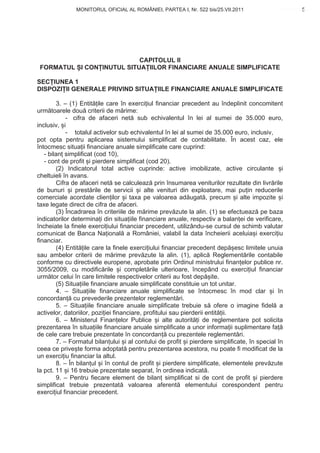 MONITORUL OFICIAL AL ROMÂNIEI, PARTEA I, Nr. 522 bis/25.VII.2011                         5
                                                                                             www.CodFiscal.net




                           CAPITOLUL II
 FORMATUL I CON INUTUL SITUA IILOR FINANCIARE ANUALE SIMPLIFICATE

SEC IUNEA 1
DISPOZI II GENERALE PRIVIND SITUA IILE FINANCIARE ANUALE SIMPLIFICATE

        3. – (1) Entit ile care în exerci iul financiar precedent au îndeplinit concomitent
urm toarele dou criterii de m rime:
            - cifra de afaceri net sub echivalentul în lei al sumei de 35.000 euro,
inclusiv, i
            - totalul activelor sub echivalentul în lei al sumei de 35.000 euro, inclusiv,
pot opta pentru aplicarea sistemului simplificat de contabilitate. În acest caz, ele
întocmesc situa ii financiare anuale simplificate care cuprind:
   - bilan simplificat (cod 10),
   - cont de profit i pierdere simplificat (cod 20).
        (2) Indicatorul total active cuprinde: active imobilizate, active circulante i
cheltuieli în avans.
        Cifra de afaceri net se calculeaz prin însumarea veniturilor rezultate din livr rile
de bunuri i prest rile de servicii i alte venituri din exploatare, mai pu in reducerile
comerciale acordate clien ilor i taxa pe valoarea ad ugat , precum i alte impozite i
taxe legate direct de cifra de afaceri.
        (3) Încadrarea în criteriile de m rime prev zute la alin. (1) se efectueaz pe baza
indicatorilor determina i din situa iile financiare anuale, respectiv a balan ei de verificare,
încheiate la finele exerci iului financiar precedent, utilizându-se cursul de schimb valutar
comunicat de Banca Na ional a României, valabil la data încheierii aceluia i exerci iu
financiar.
        (4) Entit ile care la finele exerci iului financiar precedent dep esc limitele unuia
sau ambelor criterii de m rime prev zute la alin. (1), aplic Reglement rile contabile
conforme cu directivele europene, aprobate prin Ordinul ministrului finan elor publice nr.
3055/2009, cu modific rile i complet rile ulterioare, începând cu exerci iul financiar
urm tor celui în care limitele respectivelor criterii au fost dep ite.
        (5) Situa iile financiare anuale simplificate constituie un tot unitar.
        4. – Situa iile financiare anuale simplificate se întocmesc în mod clar i în
concordan cu prevederile prezentelor reglement ri.
        5. – Situa iile financiare anuale simplificate trebuie s ofere o imagine fidel a
activelor, datoriilor, pozi iei financiare, profitului sau pierderii entit ii.
        6. – Ministerul Finan elor Publice i alte autorit i de reglementare pot solicita
prezentarea în situa iile financiare anuale simplificate a unor informa ii suplimentare fa
de cele care trebuie prezentate în concordan cu prezentele reglement ri.
        7. – Formatul bilan ului i al contului de profit i pierdere simplificate, în special în
ceea ce prive te forma adoptat pentru prezentarea acestora, nu poate fi modificat de la
un exerci iu financiar la altul.
        8. – În bilan ul i în contul de profit i pierdere simplificate, elementele prev zute
la pct. 11 i 16 trebuie prezentate separat, în ordinea indicat .
        9. – Pentru fiecare element de bilan simplificat si de cont de profit i pierdere
simplificat trebuie prezentat valoarea aferent elementului corespondent pentru
exerci iul financiar precedent.


                                                                                             2
 