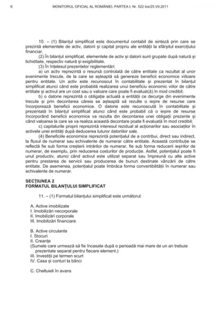 6                  MONITORUL OFICIAL AL ROMÂNIEI, PARTEA I, Nr. 522 bis/25.VII.2011              www.CodFiscal.net




            10. – (1) Bilan ul simplificat este documentul contabil de sintez prin care se
    prezint elementele de activ, datorii i capital propriu ale entit ii la sfâr itul exerci iului
    financiar.
            (2) În bilan ul simplificat, elementele de activ i datorii sunt grupate dup natur i
    lichiditate, respectiv natur i exigibilitate.
            (3) În în elesul prezentelor reglement ri:
            a) un activ reprezint o resurs controlat de c tre entitate ca rezultat al unor
    evenimente trecute, de la care se a teapt s genereze beneficii economice viitoare
    pentru entitate. Un activ este recunoscut în contabilitate i prezentat în bilan ul
    simplificat atunci când este probabil realizarea unui beneficiu economic viitor de c tre
    entitate i activul are un cost sau o valoare care poate fi evaluat( ) în mod credibil;
            b) o datorie reprezint o obliga ie actual a entit ii ce decurge din evenimente
    trecute i prin decontarea c reia se a teapt s rezulte o ie ire de resurse care
    încorporeaz beneficii economice. O datorie este recunoscut în contabilitate i
    prezentat în bilan ul simplificat atunci când este probabil c o ie ire de resurse
    încorporând beneficii economice va rezulta din decontarea unei obliga ii prezente i
    când valoarea la care se va realiza aceast decontare poate fi evaluat în mod credibil;
            c) capitalurile proprii reprezint interesul rezidual al ac ionarilor sau asocia ilor în
    activele unei entit i dup deducerea tuturor datoriilor sale.
            (4) Beneficiile economice reprezint poten ialul de a contribui, direct sau indirect,
    la fluxul de numerar sau echivalente de numerar c tre entitate. Aceast contribu ie se
    reflect fie sub forma cre terii intr rilor de numerar, fie sub forma reducerii ie irilor de
    numerar, de exemplu, prin reducerea costurilor de produc ie. Astfel, poten ialul poate fi
    unul productiv, atunci când activul este utilizat separat sau împreun cu alte active
    pentru prestarea de servicii sau producerea de bunuri destinate vânz rii de c tre
    entitate. De asemenea, poten ialul poate îmbr ca forma convertibilit ii în numerar sau
    echivalente de numerar.

    SEC IUNEA 2
    FORMATUL BILAN ULUI SIMPLIFICAT

           11. – (1) Formatul bilan ului simplificat este urm torul:

      A. Active imobilizate
      I. Imobiliz ri necorporale
      II. Imobiliz ri corporale
      III. Imobiliz ri financiare

      B. Active circulante
      I. Stocuri
      II. Crean e
      (Sumele care urmeaz s fie încasate dup o perioad mai mare de un an trebuie
          prezentate separat pentru fiecare element.)
      III. Investi ii pe termen scurt
      IV. Casa i conturi la b nci

      C. Cheltuieli în avans


                                                                                                 3
 