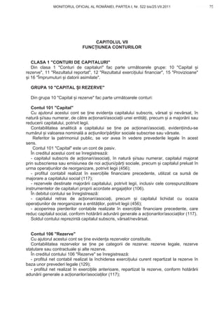 MONITORUL OFICIAL AL ROMÂNIEI, PARTEA I, Nr. 522 bis/25.VII.2011                       75
                                                                                            www.CodFiscal.net




                                   CAPITOLUL VII
                              FUNC IUNEA CONTURILOR


   CLASA 1 "CONTURI DE CAPITALURI"
   Din clasa 1 "Conturi de capitaluri" fac parte urm toarele grupe: 10 "Capital i
rezerve", 11 "Rezultatul reportat", 12 "Rezultatul exerci iului financiar", 15 "Provizioane"
 i 16 "Împrumuturi i datorii asimilate".

  GRUPA 10 "CAPITAL I REZERVE"

  Din grupa 10 "Capital i rezerve" fac parte urm toarele conturi:

   Contul 101 "Capital"
   Cu ajutorul acestui cont se ine eviden a capitalului subscris, v rsat i nev rsat, în
natur i/sau numerar, de c tre ac ionarii/asocia ii unei entit i, precum i a major rii sau
reducerii capitalului, potrivit legii.
   Contabilitatea analitic a capitalului se ine pe ac ionari/asocia i, eviden iindu-se
num rul i valoarea nominal a ac iunilor/p r ilor sociale subscrise sau v rsate.
    Referitor la patrimoniul public, se vor avea în vedere prevederile legale în acest
sens.
    Contul 101 "Capital" este un cont de pasiv.
   În creditul acestui cont se înregistreaz :
   - capitalul subscris de ac ionari/asocia i, în natur i/sau numerar, capitalul majorat
prin subscrierea sau emisiunea de noi ac iuni/p r i sociale, precum i capitalul preluat în
urma opera iunilor de reorganizare, potrivit legii (456);
   - profitul contabil realizat în exerci iile financiare precedente, utilizat ca surs de
majorare a capitalului social (117);
   - rezervele destinate major rii capitalului, potrivit legii, inclusiv cele corespunz toare
instrumentelor de capitaluri proprii acordate angaja ilor (106).
   În debitul contului se înregistreaz :
   - capitalul retras de ac ionari/asocia i, precum i capitalul lichidat cu ocazia
opera iunilor de reorganizare a entit ilor, potrivit legii (456);
   - acoperirea pierderilor contabile realizate în exerci iile financiare precedente, care
reduc capitalul social, conform hot rârii adun rii generale a ac ionarilor/asocia ilor (117).
   Soldul contului reprezint capitalul subscris, v rsat/nev rsat.


   Contul 106 "Rezerve"
   Cu ajutorul acestui cont se ine eviden a rezervelor constituite.
   Contabilitatea rezervelor se ine pe categorii de rezerve: rezerve legale, rezerve
statutare sau contractuale i alte rezerve.
   În creditul contului 106 "Rezerve" se înregistreaz :
   - profitul net contabil realizat la închiderea exerci iului curent repartizat la rezerve în
baza unor prevederi legale (129);
   - profitul net realizat în exerci iile anterioare, repartizat la rezerve, conform hot rârii
adun rii generale a ac ionarilor/asocia ilor (117);


                                                                                           72
 