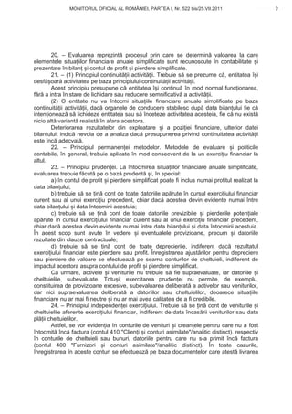 MONITORUL OFICIAL AL ROMÂNIEI, PARTEA I, Nr. 522 bis/25.VII.2011                          9
                                                                                              www.CodFiscal.net




        20. – Evaluarea reprezint procesul prin care se determin valoarea la care
elementele situa iilor financiare anuale simplificate sunt recunoscute în contabilitate i
prezentate în bilan i contul de profit i pierdere simplificate.
        21. – (1) Principiul continuit ii activit ii. Trebuie s se prezume c , entitatea î i
desf oar activitatea pe baza principiului continuit ii activit ii.
        Acest principiu presupune c entitatea î i continu în mod normal func ionarea,
f r a intra în stare de lichidare sau reducere semnificativ a activit ii.
        (2) O entitate nu va întocmi situa iile financiare anuale simplificate pe baza
continuit ii activit ii, dac organele de conducere stabilesc dup data bilan ului fie c
inten ioneaz s lichideze entitatea sau s înceteze activitatea acesteia, fie c nu exist
nicio alt variant realist în afara acestora.
        Deteriorarea rezultatelor din exploatare i a pozi iei financiare, ulterior datei
bilan ului, indic nevoia de a analiza dac presupunerea privind continuitatea activit ii
este înc adecvat .
        22. – Principiul permanen ei metodelor. Metodele de evaluare i politicile
contabile, în general, trebuie aplicate în mod consecvent de la un exerci iu financiar la
altul.
        23. – Principiul pruden ei. La întocmirea situa iilor financiare anuale simplificate,
evaluarea trebuie f cut pe o baz prudent i, în special:
        a) în contul de profit i pierdere simplificat poate fi inclus numai profitul realizat la
data bilan ului;
        b) trebuie s se in cont de toate datoriile ap rute în cursul exerci iului financiar
curent sau al unui exerci iu precedent, chiar dac acestea devin evidente numai între
data bilan ului i data întocmirii acestuia;
        c) trebuie s se in cont de toate datoriile previzibile i pierderile poten iale
ap rute în cursul exerci iului financiar curent sau al unui exerci iu financiar precedent,
chiar dac acestea devin evidente numai între data bilan ului i data întocmirii acestuia.
În acest scop sunt avute în vedere i eventualele provizioane, precum i datoriile
rezultate din clauze contractuale;
        d) trebuie s se in cont de toate deprecierile, indiferent dac rezultatul
exerci iului financiar este pierdere sau profit. Înregistrarea ajust rilor pentru depreciere
sau pierdere de valoare se efectueaz pe seama conturilor de cheltuieli, indiferent de
impactul acestora asupra contului de profit i pierdere simplificat.
        Ca urmare, activele i veniturile nu trebuie s fie supraevaluate, iar datoriile i
cheltuielile, subevaluate. Totu i, exercitarea pruden ei nu permite, de exemplu,
constituirea de provizioane excesive, subevaluarea deliberat a activelor sau veniturilor,
dar nici supraevaluarea deliberat a datoriilor sau cheltuielilor, deoarece situa iile
financiare nu ar mai fi neutre i nu ar mai avea calitatea de a fi credibile.
        24. – Principiul independen ei exerci iului. Trebuie s se in cont de veniturile i
cheltuielile aferente exerci iului financiar, indiferent de data încas rii veniturilor sau data
pl ii cheltuielilor.
        Astfel, se vor eviden ia în conturile de venituri i crean ele pentru care nu a fost
întocmit înc factura (contul 410 "Clien i i conturi asimilate"/analitic distinct), respectiv
în conturile de cheltuieli sau bunuri, datoriile pentru care nu s-a primit înc factura
(contul 400 "Furnizori i conturi asimilate"/analitic distinct). În toate cazurile,
înregistrarea în aceste conturi se efectueaz pe baza documentelor care atest livrarea



                                                                                              6
 