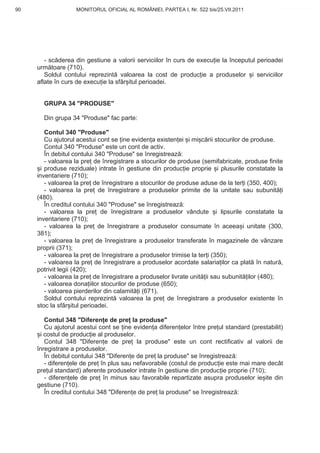 90                 MONITORUL OFICIAL AL ROMÂNIEI, PARTEA I, Nr. 522 bis/25.VII.2011            www.CodFiscal.net




        - sc derea din gestiune a valorii serviciilor în curs de execu ie la începutul perioadei
     urm toare (710).
        Soldul contului reprezint valoarea la cost de produc ie a produselor i serviciilor
     aflate în curs de execu ie la sfâr itul perioadei.


       GRUPA 34 "PRODUSE"

       Din grupa 34 "Produse" fac parte:

         Contul 340 "Produse"
         Cu ajutorul acestui cont se ine eviden a existen ei i mi c rii stocurilor de produse.
         Contul 340 "Produse" este un cont de activ.
         În debitul contului 340 "Produse" se înregistreaz :
         - valoarea la pre de înregistrare a stocurilor de produse (semifabricate, produse finite
       i produse reziduale) intrate în gestiune din produc ie proprie i plusurile constatate la
     inventariere (710);
         - valoarea la pre de înregistrare a stocurilor de produse aduse de la ter i (350, 400);
         - valoarea la pre de înregistrare a produselor primite de la unitate sau subunit i
     (480).
         În creditul contului 340 "Produse" se înregistreaz :
         - valoarea la pre de înregistrare a produselor vândute i lipsurile constatate la
     inventariere (710);
         - valoarea la pre de înregistrare a produselor consumate în aceea i unitate (300,
     381);
         - valoarea la pre de înregistrare a produselor transferate în magazinele de vânzare
     proprii (371);
         - valoarea la pre de înregistrare a produselor trimise la ter i (350);
         - valoarea la pre de înregistrare a produselor acordate salaria ilor ca plat în natur ,
     potrivit legii (420);
         - valoarea la pre de înregistrare a produselor livrate unit ii sau subunit ilor (480);
         - valoarea dona iilor stocurilor de produse (650);
         - valoarea pierderilor din calamit i (671).
         Soldul contului reprezint valoarea la pre de înregistrare a produselor existente în
     stoc la sfâr itul perioadei.

        Contul 348 "Diferen e de pre la produse"
        Cu ajutorul acestui cont se ine eviden a diferen elor între pre ul standard (prestabilit)
      i costul de produc ie al produselor.
        Contul 348 "Diferen e de pre la produse" este un cont rectificativ al valorii de
     înregistrare a produselor.
        În debitul contului 348 "Diferen e de pre la produse" se înregistreaz :
        - diferen ele de pre în plus sau nefavorabile (costul de produc ie este mai mare decât
     pre ul standard) aferente produselor intrate în gestiune din produc ie proprie (710);
        - diferen ele de pre în minus sau favorabile repartizate asupra produselor ie ite din
     gestiune (710).
        În creditul contului 348 "Diferen e de pre la produse" se înregistreaz :


                                                                                              87
 