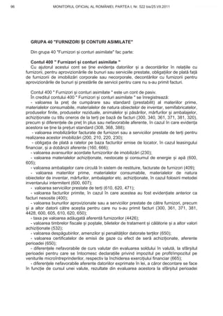96                  MONITORUL OFICIAL AL ROMÂNIEI, PARTEA I, Nr. 522 bis/25.VII.2011               www.CodFiscal.net




       GRUPA 40 "FURNIZORI I CONTURI ASIMILATE"

       Din grupa 40 "Furnizori i conturi asimilate" fac parte:

        Contul 400 " Furnizori i conturi asimilate "
        Cu ajutorul acestui cont se ine eviden a datoriilor i a decont rilor în rela iile cu
     furnizorii, pentru aprovizion rile de bunuri sau serviciile prestate, obliga iilor de plat fa
     de furnizorii de imobiliz ri corporale sau necorporale, decont rilor cu furnizorii pentru
     aprovizion rile de bunuri i prest rile de servicii pentru care nu s-au primit facturi.

         Contul 400 " Furnizori i conturi asimilate " este un cont de pasiv.
         În creditul contului 400 " Furnizori i conturi asimilate " se înregistreaz :
         - valoarea la pre de cump rare sau standard (prestabilit) al materiilor prime,
     materialelor consumabile, materialelor de natura obiectelor de inventar, semifabricatelor,
     produselor finite, produselor reziduale, animalelor i p s rilor, m rfurilor i ambalajelor,
     achizi ionate cu titlu oneros de la ter i pe baz de facturi (300, 340, 361, 371, 381, 320),
     precum i diferen ele de pre în plus sau nefavorabile aferente, în cazul în care eviden a
     acestora se ine la pre uri standard (308, 368, 388);
          - valoarea imobiliz rilor facturate de furnizori sau a serviciilor prestate de ter i pentru
     realizarea acestor imobiliz ri (200, 210, 220, 230);
          - obliga ia de plat a ratelor pe baza facturilor emise de locator, în cazul leasingului
     financiar, i a dobânzii aferente (160, 666);
         - valoarea avansurilor acordate furnizorilor de imobiliz ri (230);
         - valoarea materialelor achizi ionate, nestocate i consumul de energie i ap (600,
     605);
         - valoarea ambalajelor care circul în sistem de restituire, facturate de furnizori (409);
         - valoarea materiilor prime, materialelor consumabile, materialelor de natura
     obiectelor de inventar, m rfurilor, ambalajelor etc. achizi ionate, în cazul folosirii metodei
     inventarului intermitent (600, 607);
         - valoarea serviciilor prestate de ter i (610, 620, 471);
         - valoarea facturilor primite, în cazul în care acestea au fost eviden iate anterior ca
     facturi nesosite (400);
         - valoarea bunurilor aprovizionate sau a serviciilor prestate de c tre furnizori, precum
       i a altor datorii c tre ace tia pentru care nu s-au primit facturi (300, 361, 371, 381,
     4428, 600, 605, 610, 620, 650);
         - taxa pe valoarea ad ugat aferent furnizorilor (4426);
         - valoarea timbrelor fiscale i po tale, biletelor de tratament i c l torie i a altor valori
     achizi ionate (532);
         - valoarea desp gubirilor, amenzilor i penalit ilor datorate ter ilor (650);
         - valoarea certificatelor de emisii de gaze cu efect de ser achizi ionate, aferente
     perioadei (650);
         - diferen ele nefavorabile de curs valutar din evaluarea soldului în valut , la sfâr itul
     perioadei pentru care se întocmesc declara iile privind impozitul pe profit/impozitul pe
     veniturile microîntreprinderilor, respectiv la închiderea exerci iului financiar (665);
         - diferen ele nefavorabile aferente datoriilor exprimate în lei, a c ror decontare se face
     în func ie de cursul unei valute, rezultate din evaluarea acestora la sfâr itul perioadei



                                                                                                  93
 