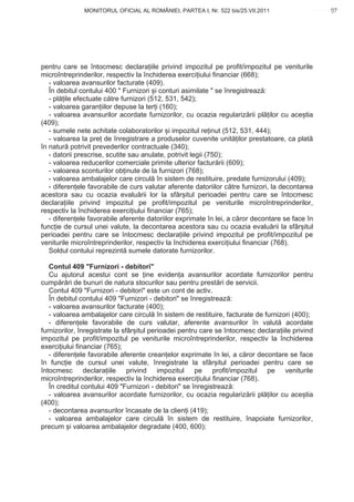 MONITORUL OFICIAL AL ROMÂNIEI, PARTEA I, Nr. 522 bis/25.VII.2011                       97
                                                                                             www.CodFiscal.net




pentru care se întocmesc declara iile privind impozitul pe profit/impozitul pe veniturile
microîntreprinderilor, respectiv la închiderea exerci iului financiar (668);
   - valoarea avansurilor facturate (409).
   În debitul contului 400 " Furnizori i conturi asimilate " se înregistreaz :
   - pl ile efectuate c tre furnizori (512, 531, 542);
   - valoarea garan iilor depuse la ter i (160);
   - valoarea avansurilor acordate furnizorilor, cu ocazia regulariz rii pl ilor cu ace tia
(409);
   - sumele nete achitate colaboratorilor i impozitul re inut (512, 531, 444);
   - valoarea la pre de înregistrare a produselor cuvenite unit ilor prestatoare, ca plat
în natur potrivit prevederilor contractuale (340);
   - datorii prescrise, scutite sau anulate, potrivit legii (750);
   - valoarea reducerilor comerciale primite ulterior factur rii (609);
   - valoarea sconturilor ob inute de la furnizori (768);
   - valoarea ambalajelor care circul în sistem de restituire, predate furnizorului (409);
   - diferen ele favorabile de curs valutar aferente datoriilor c tre furnizori, la decontarea
acestora sau cu ocazia evalu rii lor la sfâr itul perioadei pentru care se întocmesc
declara iile privind impozitul pe profit/impozitul pe veniturile microîntreprinderilor,
respectiv la închiderea exerci iului financiar (765);
   - diferen ele favorabile aferente datoriilor exprimate în lei, a c ror decontare se face în
func ie de cursul unei valute, la decontarea acestora sau cu ocazia evalu rii la sfâr itul
perioadei pentru care se întocmesc declara iile privind impozitul pe profit/impozitul pe
veniturile microîntreprinderilor, respectiv la închiderea exerci iului financiar (768).
   Soldul contului reprezint sumele datorate furnizorilor.

   Contul 409 "Furnizori - debitori"
   Cu ajutorul acestui cont se ine eviden a avansurilor acordate furnizorilor pentru
cump r ri de bunuri de natura stocurilor sau pentru prest ri de servicii.
   Contul 409 "Furnizori - debitori" este un cont de activ.
   În debitul contului 409 "Furnizori - debitori" se înregistreaz :
   - valoarea avansurilor facturate (400);
   - valoarea ambalajelor care circul în sistem de restituire, facturate de furnizori (400);
   - diferen ele favorabile de curs valutar, aferente avansurilor în valut acordate
furnizorilor, înregistrate la sfâr itul perioadei pentru care se întocmesc declara iile privind
impozitul pe profit/impozitul pe veniturile microîntreprinderilor, respectiv la închiderea
exerci iului financiar (765);
   - diferen ele favorabile aferente crean elor exprimate în lei, a c ror decontare se face
în func ie de cursul unei valute, înregistrate la sfâr itul perioadei pentru care se
întocmesc declara iile privind impozitul pe profit/impozitul pe veniturile
microîntreprinderilor, respectiv la închiderea exerci iului financiar (768).
   În creditul contului 409 "Furnizori - debitori" se înregistreaz :
   - valoarea avansurilor acordate furnizorilor, cu ocazia regulariz rii pl ilor cu ace tia
(400);
   - decontarea avansurilor încasate de la clien i (419);
   - valoarea ambalajelor care circul în sistem de restituire, înapoiate furnizorilor,
precum i valoarea ambalajelor degradate (400, 600);



                                                                                            94
 