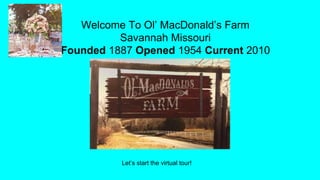 Welcome To Ol’ MacDonald’s Farm
Savannah Missouri
Founded 1887 Opened 1954 Current 2010
Let’s start the virtual tour!
 