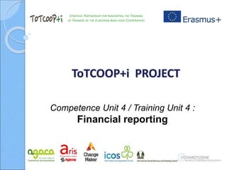 STRATEGIC PARTNERSHIP FOR INNOVATING THE TRAINING
OF TRAINERS OF THE EUROPEAN AGRI-FOOD COOPERATIVES
ToTCOOP+i PROJECT
Competence Unit 4 / Training Unit 4 :
Financial reporting
 