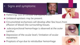 • Signs and symptoms:
 Flattening/ loss of contour the injured cheek.
 Unilateral epistaxis may be present.
 Circumorbital ecchymosis will develop after few hours from
effusion of blood into surrounding tissues.
 subconjunctional hemorrhage is observed at the outer
canthus
 Depression of the ocular level / limitation of ocular
movement
 Proptosis of eye due to retrobulbar hemorrhage
 