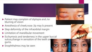  Patient may complain of diplopia and /or
blurring of vision
 Anesthesia of cheek,nose ,lip may b present
 Step deformity of the infraorbital margin
 Limitation of mandibular movement
 Ecchymosis and tenderness in the upper buccal
sulcus,change in sensation of the teeth and
gums.
 Enophthalmos may be seen
 