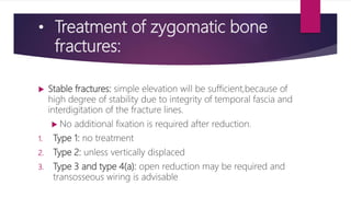 • Treatment of zygomatic bone
fractures:
 Stable fractures: simple elevation will be sufficient,because of
high degree of stability due to integrity of temporal fascia and
interdigitation of the fracture lines.
 No additional fixation is required after reduction.
1. Type 1: no treatment
2. Type 2: unless vertically displaced
3. Type 3 and type 4(a): open reduction may be required and
transosseous wiring is advisable
 