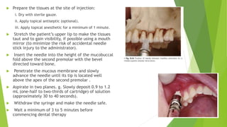  Prepare the tissues at the site of injection:
i. Dry with sterile gauze.
ii. Apply topical antiseptic (optional).
iii. Apply topical anesthetic for a minimum of 1 minute.
 Stretch the patient’s upper lip to make the tissues
taut and to gain visibility, if possible using a mouth
mirror (to minimize the risk of accidental needle
stick injury to the administrator).
 Insert the needle into the height of the mucobuccal
fold above the second premolar with the bevel
directed toward bone.
 Penetrate the mucous membrane and slowly
advance the needle until its tip is located well
above the apex of the second premolar .
 Aspirate in two planes. g. Slowly deposit 0.9 to 1.2
mL (one-half to two-thirds of cartridge) of solution
(approximately 30 to 40 seconds).
 Withdraw the syringe and make the needle safe.
 Wait a minimum of 3 to 5 minutes before
commencing dental therapy
 