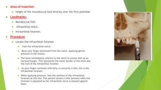  Area of insertion
 height of the mucobuccal fold directly over the first premolar
 Landmarks:
 Mucobuccal fold.
 Infraorbital notch.
 Intraorbital foramen.
 Procedure
 Locate the infraorbital foramen
 Feel the infraorbital notch.
 Move your finger downward from the notch, applying gentle
pressure to the tissues.
 The bone immediately inferior to the notch is convex (felt as an
outward bulge). This represents the lower border of the orbit and
the roof of the infraorbital foramen
 As your finger continues inferiorly, a concavity is felt; this is the
infraorbital foramen.
 While applying pressure, feel the outlines of the infraorbital
foramen at this site. The patient senses a mild soreness when the
foramen is palpated as the infraorbital nerve is pressed against
bone.
 