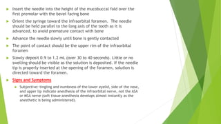  Insert the needle into the height of the mucobuccal fold over the
first premolar with the bevel facing bone
 Orient the syringe toward the infraorbital foramen. The needle
should be held parallel to the long axis of the tooth as it is
advanced, to avoid premature contact with bone
 Advance the needle slowly until bone is gently contacted
 The point of contact should be the upper rim of the infraorbital
foramen
 Slowly deposit 0.9 to 1.2 mL (over 30 to 40 seconds). Little or no
swelling should be visible as the solution is deposited. If the needle
tip is properly inserted at the opening of the foramen, solution is
directed toward the foramen.
 Signs and Symptoms
 Subjective: tingling and numbness of the lower eyelid, side of the nose,
and upper lip indicate anesthesia of the infraorbital nerve, not the ASA
or MSA nerve (soft tissue anesthesia develops almost instantly as the
anesthetic is being administered).
 