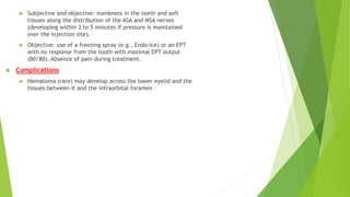  Subjective and objective: numbness in the teeth and soft
tissues along the distribution of the ASA and MSA nerves
(developing within 3 to 5 minutes if pressure is maintained
over the injection site).
 Objective: use of a freezing spray (e.g., Endo-Ice) or an EPT
with no response from the tooth with maximal EPT output
(80/80). Absence of pain during treatment.
 Complications
 Hematoma (rare) may develop across the lower eyelid and the
tissues between it and the infraorbital foramen
 