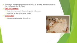  If negative, slowly deposit (minimum of 15 to 30 seconds) not more than one-
fourth of a cartridge (0.45 mL)
 Signs and Symptoms
 Subjective: numbness in the anterior portion of the palate
 Objective: no pain during dental therapy
 Complication
 Hematoma is possible but extremely rare
 