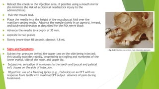 Retract the cheek in the injection area, if possible using a mouth mirror
(to minimize the risk of accidental needlestick injury to the
administrator).
 Pull the tissues taut.
 Place the needle into the height of the mucobuccal fold over the
maxillary second molar. Advance the needle slowly in an upward, inward,
and backward direction as described for the PSA nerve block
 Advance the needle to a depth of 30 mm.
 Aspirate in two planes
 Slowly (more than 60 seconds) deposit 1.8 mL
 Signs and Symptoms
 Subjective: pressure behind the upper jaw on the side being injected;
this usually subsides rapidly, progressing to tingling and numbness of the
lower eyelid, side of the nose, and upper lip.
 Subjective: sensation of numbness in the teeth and buccal and palatal
soft tissues on the side of injection.
 Objective: use of a freezing spray (e.g., Endo-Ice) or an EFT with no
response from teeth with maximal EPT output absence of pain during
treatment.
 