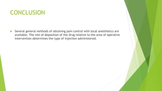 CONCLUSION
 Several general methods of obtaining pain control with local anesthetics are
available. The site of deposition of the drug relative to the area of operative
intervention determines the type of injection administered.
 