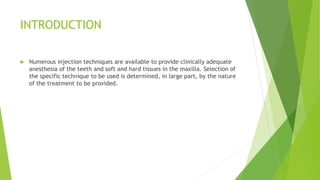 INTRODUCTION
 Numerous injection techniques are available to provide clinically adequate
anesthesia of the teeth and soft and hard tissues in the maxilla. Selection of
the specific technique to be used is determined, in large part, by the nature
of the treatment to be provided.
 