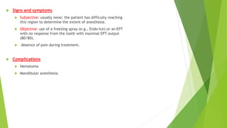  Signs and symptoms
 Subjective: usually none; the patient has difficulty reaching
this region to determine the extent of anesthesia.
 Objective: use of a freezing spray (e.g., Endo-Ice) or an EPT
with no response from the tooth with maximal EPT output
(80/80).
 Absence of pain during treatment.
 Complications
 Hematoma
 Mandibular anesthesia
 