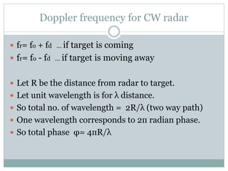 Doppler frequency for CW radar
 fr= fo + fd … if target is coming
 fr= fo - fd … if target is moving away
 Let R be the distance from radar to target.
 Let unit wavelength is for λ distance.
 So total no. of wavelength = 2R/λ (two way path)
 One wavelength corresponds to 2п radian phase.
 So total phase φ= 4пR/λ
 