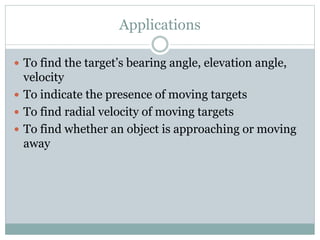 Applications
 To find the target’s bearing angle, elevation angle,
velocity
 To indicate the presence of moving targets
 To find radial velocity of moving targets
 To find whether an object is approaching or moving
away
 