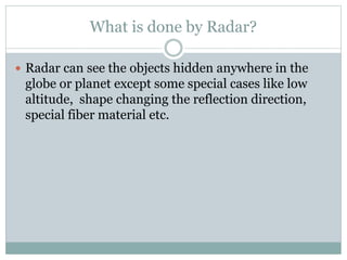 What is done by Radar?
 Radar can see the objects hidden anywhere in the
globe or planet except some special cases like low
altitude, shape changing the reflection direction,
special fiber material etc.
 