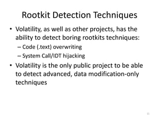 Rootkit Detection Techniques
• Volatility, as well as other projects, has the
  ability to detect boring rootkits techniques:
  – Code (.text) overwriting
  – System Call/IDT hijacking
• Volatility is the only public project to be able
  to detect advanced, data modification-only
  techniques



                                                     11
 