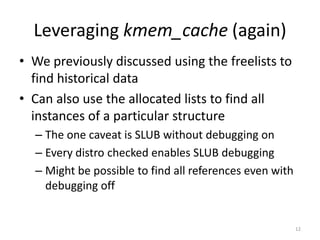 Leveraging kmem_cache (again)
• We previously discussed using the freelists to
  find historical data
• Can also use the allocated lists to find all
  instances of a particular structure
  – The one caveat is SLUB without debugging on
  – Every distro checked enables SLUB debugging
  – Might be possible to find all references even with
    debugging off


                                                         12
 