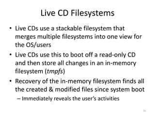 Live CD Filesystems
• Live CDs use a stackable filesystem that
  merges multiple filesystems into one view for
  the OS/users
• Live CDs use this to boot off a read-only CD
  and then store all changes in an in-memory
  filesystem (tmpfs)
• Recovery of the in-memory filesystem finds all
  the created & modified files since system boot
  – Immediately reveals the user’s activities
                                                16
 
