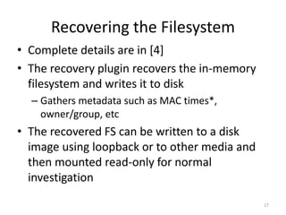 Recovering the Filesystem
• Complete details are in [4]
• The recovery plugin recovers the in-memory
  filesystem and writes it to disk
  – Gathers metadata such as MAC times*,
    owner/group, etc
• The recovered FS can be written to a disk
  image using loopback or to other media and
  then mounted read-only for normal
  investigation
                                               17
 
