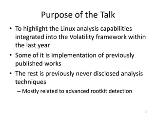 Purpose of the Talk
• To highlight the Linux analysis capabilities
  integrated into the Volatility framework within
  the last year
• Some of it is implementation of previously
  published works
• The rest is previously never disclosed analysis
  techniques
  – Mostly related to advanced rootkit detection


                                                   2
 