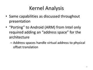 Kernel Analysis
• Same capabilities as discussed throughout
  presentation
• “Porting” to Android (ARM) from Intel only
  required adding an “address space” for the
  architecture
  – Address spaces handle virtual address to physical
    offset translation




                                                        20
 
