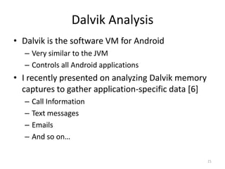 Dalvik Analysis
• Dalvik is the software VM for Android
  – Very similar to the JVM
  – Controls all Android applications
• I recently presented on analyzing Dalvik memory
  captures to gather application-specific data [6]
  –   Call Information
  –   Text messages
  –   Emails
  –   And so on…

                                                     21
 