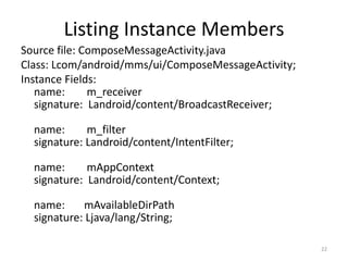 Listing Instance Members
Source file: ComposeMessageActivity.java
Class: Lcom/android/mms/ui/ComposeMessageActivity;
Instance Fields:
   name:      m_receiver
   signature: Landroid/content/BroadcastReceiver;

  name:      m_filter
  signature: Landroid/content/IntentFilter;

  name:      mAppContext
  signature: Landroid/content/Context;

  name:     mAvailableDirPath
  signature: Ljava/lang/String;

                                                     22
 