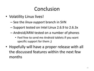 Conclusion
• Volatility Linux lives!
   – See the linux-support branch in SVN
   – Support tested on Intel Linux 2.6.9 to 2.6.3x
   – Android/ARM tested on a number of phones
      • Feel free to send me Android tablets if you want
        specific support for them ;)
• Hopefully will have a proper release with all
  the discussed features within the next few
  months

                                                           23
 