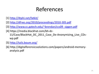 References
[1] http://4tphi.net/fatkit/
[2] http://dfrws.org/2010/proceedings/2010-305.pdf
[3] http://www.cc.gatech.edu/~brendan/ccs09_siggen.pdf
[4] https://media.blackhat.com/bh-dc-
   11/Case/BlackHat_DC_2011_Case_De-Anonymizing_Live_CDs-
   wp.pdf
[5] http://tails.boum.org/
[6] http://digitalforensicssolutions.com/papers/android-memory-
   analysis.pdf




                                                                  25
 