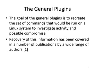 The General Plugins
• The goal of the general plugins is to recreate
  the set of commands that would be run on a
  Linux system to investigate activity and
  possible compromise
• Recovery of this information has been covered
  in a number of publications by a wide range of
  authors [1]



                                               3
 