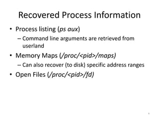 Recovered Process Information
• Process listing (ps aux)
  – Command line arguments are retrieved from
    userland
• Memory Maps (/proc/<pid>/maps)
  – Can also recover (to disk) specific address ranges
• Open Files (/proc/<pid>/fd)




                                                         4
 
