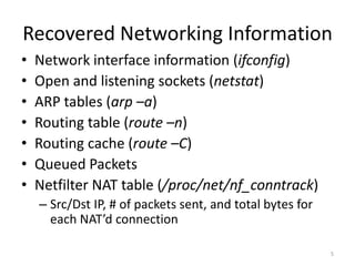 Recovered Networking Information
•   Network interface information (ifconfig)
•   Open and listening sockets (netstat)
•   ARP tables (arp –a)
•   Routing table (route –n)
•   Routing cache (route –C)
•   Queued Packets
•   Netfilter NAT table (/proc/net/nf_conntrack)
    – Src/Dst IP, # of packets sent, and total bytes for
      each NAT’d connection

                                                           5
 