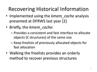 Recovering Historical Information
• Implemented using the kmem_cache analysis
  presented at DFRWS last year [2]
• Briefly, the kmem_cache:
  – Provides a consistent and fast interface to allocate
    objects (C structures) of the same size
  – Keep freelists of previously allocated objects for
    fast allocation
• Walking the freelists provides an orderly
  method to recover previous structures

                                                           8
 