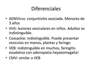 Diferenciales
• ADNVirus: conjuntivitis asociada. Menores de
3 años
• VHS: lesiones vesiculares en niños. Adultos es
indistinguible.
• Coxsackie: indistinguible. Puede presentar
vesiculas en manos, plantas y faringe.
• VEB: indistinguible en muchos, faringitis
exudativa con adenopatia hepatomegalia!
• CMV: similar a VEB
 