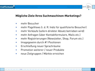 Workshop Suchmaschinen-Marketing Hamburg, 03. Mai 2007
Mögliche Ziele Ihres Suchmaschinen-Marketings?
• mehr Besucher
h P Vi (i d R I di fü lifi i t B h )• mehr PageViews (i. d. R. Indiz für qualifizierte Besucher)
• mehr Verkäufe (sofern direkter Absatz betrieben wird)
• mehr Anfragen (über Kontaktformulare, Mails etc.)mehr Anfragen (über Kontaktformulare, Mails etc.)
• mehr Registrierungen (Newsletter, Shop, Forum etc.)
• Imagegewinn durch #1 Positionen
• Erschließung neuer Sprachräume
• Promotion weiterer / neuer Produkte
Zi l / Mä kt i h• neue Zielgruppen / Märkte erreichen
● ● ● ● ● ● ● ● ● ● ● ● ● ● ● ● ● ● ● ● ● ● ● ● ● ● ● ● ● ● ● ● ● ● ● ● ● ● ● ● ● ● ● ● ● ● ● ● ●
 