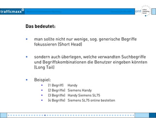 Workshop Suchmaschinen-Marketing Hamburg, 03. Mai 2007
Das bedeutet:
• man sollte nicht nur wenige, sog. generische Begriffe
fokussieren (Short Head)fokussieren (Short Head)
• sondern auch überlegen, welche verwandten Suchbegriffeg g
und Begriffskombinationen die Benutzer eingeben könnten
(Long Tail)
• Beispiel:
(1 Begriff) Handy
(2 Begriffe) Siemens Handy
(3 Begriffe) Handy Siemens SL75
(4 Begriffe) Siemens SL75 online bestellen
● ● ● ● ● ● ● ● ● ● ● ● ● ● ● ● ● ● ● ● ● ● ● ● ● ● ● ● ● ● ● ● ● ● ● ● ● ● ● ● ● ● ● ● ● ● ● ● ●
 