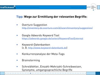 Workshop Suchmaschinen-Marketing Hamburg, 03. Mai 2007
Tipp: Wege zur Ermittlung der relevanten Begriffe:
• Overture Suggestion
http://inventory de overture com/d/searchinventory/suggestion/http://inventory.de.overture.com/d/searchinventory/suggestion/
• Google Adwords Keyword Tool
// / /https://adwords.google.de/select/KeywordToolExternal
• Keyword-Datenbanken
( // )(z. B. http://www.keyword-datenbank.de)
• Konkurrenzanalyse der Meta-Tags
• Brainstorming
• Schreibfehler, Einzahl-Mehrzahl-Schreibweisen,
Synonyme, umgangssprachliche Begriffe
● ● ● ● ● ● ● ● ● ● ● ● ● ● ● ● ● ● ● ● ● ● ● ● ● ● ● ● ● ● ● ● ● ● ● ● ● ● ● ● ● ● ● ● ● ● ● ● ●
 