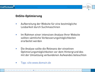 Workshop Suchmaschinen-Marketing Hamburg, 03. Mai 2007
OnSite-Optimierung
• Aufbereitung der Website für eine bestmögliche
Lesbarkeit durch SuchmaschinenLesbarkeit durch Suchmaschinen
• Im Rahmen einer intensiven Analyse Ihrer Websitey
sollten sämtliche Verbesserungsmöglichkeiten
erarbeitet werden
• Die Analyse sollte die Relevanz der einzelnen
Optimierungsmöglichkeiten vor dem Hintergrund des
mit der Umsetzung verbundenen Aufwandes beleuchten
• Tipp: site:www domain de• Tipp: site:www.domain.de
● ● ● ● ● ● ● ● ● ● ● ● ● ● ● ● ● ● ● ● ● ● ● ● ● ● ● ● ● ● ● ● ● ● ● ● ● ● ● ● ● ● ● ● ● ● ● ● ●
 